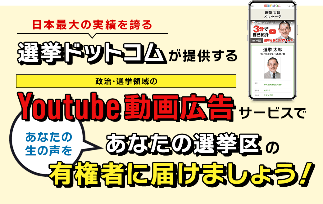 日本最大の実績を誇る選挙ドットコムが提供する政治･選挙領域のYoutube動画広告サービスであなたの生の声を､あなたの選挙区の有権者に届けましょう！