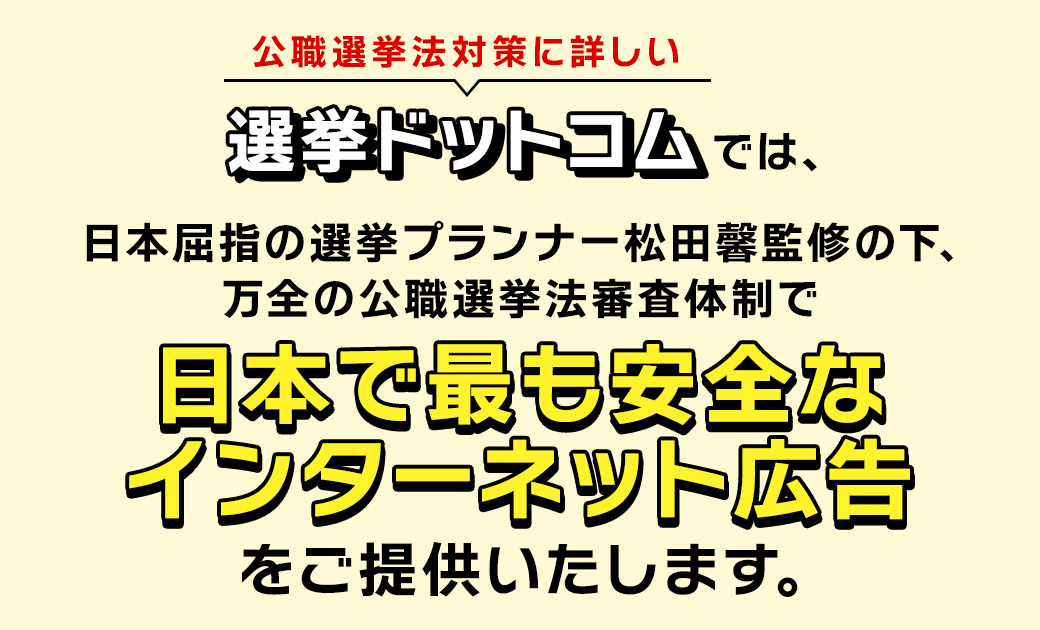 公職選挙法対策に詳しい選挙ドットコムでは、日本屈指の選挙プランナー松田馨監修の下､万全の公職選挙法審査体制で、日本で最も安全なインターネット広告をご提供いたします。