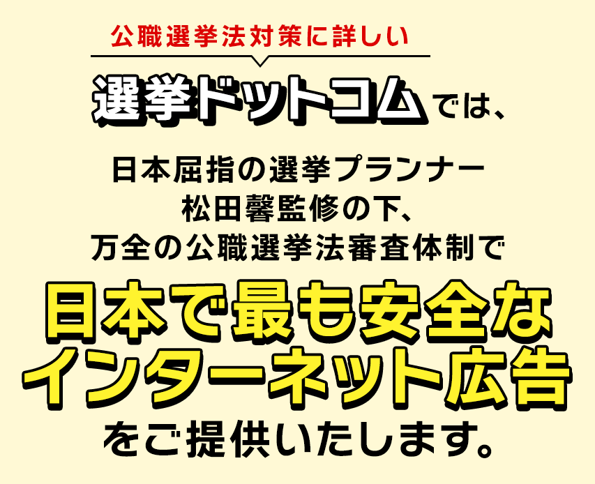 公職選挙法対策に詳しい選挙ドットコムでは、日本屈指の選挙プランナー松田馨監修の下､万全の公職選挙法審査体制で、日本で最も安全なインターネット広告をご提供いたします。